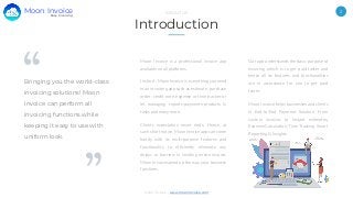 2
Moon Invoice - www.moonInvoice.com
Introduction
ABOUT US
Our app understands the basic purpose of
invoicing which is to get paid faster and
hence all its features and functionalities
are in accordance for you to get paid
faster.
Moon Invoice helps businesses and clients
in End-to-End Payment Solution, From
custom invoices to instant estimates,
Expense Calculation, Time Tracking, Smart
Reporting & Insights.
Bringing you the world-class
invoicing solutions! Moon
Invoice can perform all
invoicing functions while
keeping it easy to use with
uniform look.
Moon Invoice is a professional invoice app
available on all platforms.
In short, Moon Invoice is everything you need
in an invoicing app such as estimate, purchase
order, credit note, expense or time tracker or
let managing reports-payments-products &
tasks and many more.
Clients expectation never ends. Hence, at
such short notice, Moon Invoice app can come
handy with its multi-purpose features and
functionality to efficiently eliminate any
delays or barriers in sending online invoice.
Moon Invoice speed up the way your business
functions.
Easy Invoicing
Moon Invoice
 