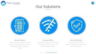 Moon Invoice - www.moonInvoice.com
5
Our Solutions
We are Native
Moon Invoice app being native in nature
allows our users to seamlessly access and
enjoy features across any operating
system.
Access Offline
Ever been in a situation where there is no
mobile internet network and you can’t
delay in sending an invoice?
Secure Services
Keeping all your invoicing data
confidential and safe via secured server
services is our forte.
Easy Invoicing
Moon Invoice
 