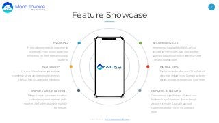 Moon Invoice - www.moonInvoice.com
6
Feature Showcase
IMPORT/EXPORT & PRINT
Merge & export your reports such as
customer, payment, expense, profit
report etc for further analysis in multiple
file formats.
INVOICING
From custom invoices to managing tax
overheads, Moon Invoice app brings
everything you need from an invoicing
platform.
MOBILE SYNC
Easily sync feature for your iOS or Android
devices to instantly sync & merge customer
details, invoices, estimates and many more.
REPORTS & INSIGHTS
One summary page that says all about your
business in a go. Moreover, glance through
account receivable & payable, account
statements, product inventory and much
more.
SECURE SERVICES
Keeping your data confidential & safe via
secured server services. Also, you can either
save your data on your mobile devices or store
it on any cloud account.
Use your Moon Invoice app features
seamlessly across any operating system may
it be iOS, MacOS, Android or Windows.
NATIVE APP
Easy Invoicing
Moon Invoice
 