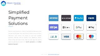 Simplified
Payment
Solutions
Now no more hassle or need to turned down business from
any part of the globe. You can bill your clients in any currency.
Moreover, your clients can choose to pay from multiple
payment methods such as PayPal, Visa, ApplePay, Paytm,
Stripe, GPay and many more. Moon Invoice app now comes
with two additional features i.e, multi currencies and online
payment support.
Moon Invoice - www.moonInvoice.com
Easy Invoicing
Moon Invoice
 