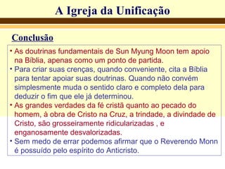 A Igreja da UnificaçãoA Igreja da Unificação
Conclusão
• As doutrinas fundamentais de Sun Myung Moon tem apoio
na Bíblia, apenas como um ponto de partida.
• Para criar suas crenças, quando conveniente, cita a Bíblia
para tentar apoiar suas doutrinas. Quando não convém
simplesmente muda o sentido claro e completo dela para
deduzir o fim que ele já determinou.
• As grandes verdades da fé cristã quanto ao pecado do
homem, à obra de Cristo na Cruz, a trindade, a divindade de
Cristo, são grosseiramente ridicularizadas , e
enganosamente desvalorizadas.
• Sem medo de errar podemos afirmar que o Reverendo Monn
é possuído pelo espírito do Anticristo.
 
