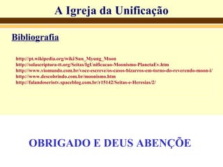 A Igreja da UnificaçãoA Igreja da Unificação
Bibliografia
http://pt.wikipedia.org/wiki/Sun_Myung_Moon
http://solascriptura-tt.org/Seitas/IgUnificacao-Moonismo-PlanetaEv.htm
http://www.viomundo.com.br/voce-escreve/os-casos-bizarros-em-torno-do-reverendo-moon-i/
http://www.descobrindo.com.br/moonismo.htm
http://falandoseriotv.spaceblog.com.br/r15142/Seitas-e-Heresias/2/
OBRIGADO E DEUS ABENÇÕE
 