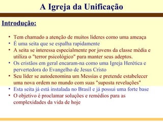 Introdução:
• Tem chamado a atenção de muitos líderes como uma ameaça
• É uma seita que se espalha rapidamente
• A seita se interessa especialmente por jovens da classe média e
utiliza o "terror psicológico" para manter seus adeptos.
• Os cristãos em geral encaram-na como uma Igreja Herética e
pervertedora do Evangelho de Jesus Cristo
• Seu líder se autodenomina um Messias e pretende estabelecer
uma nova ordem no mundo com suas "suposta revelações"
• Esta seita já está instalada no Brasil e já possui uma forte base
• O objetivo é proclamar soluções e remédios para as
complexidades da vida de hoje
A Igreja da Unificação
 