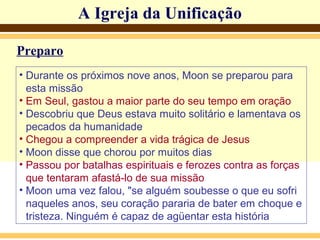 A Igreja da Unificação
Preparo
• Durante os próximos nove anos, Moon se preparou para
esta missão
• Em Seul, gastou a maior parte do seu tempo em oração
• Descobriu que Deus estava muito solitário e lamentava os
pecados da humanidade
• Chegou a compreender a vida trágica de Jesus
• Moon disse que chorou por muitos dias
• Passou por batalhas espirituais e ferozes contra as forças
que tentaram afastá-lo de sua missão
• Moon uma vez falou, "se alguém soubesse o que eu sofri
naqueles anos, seu coração pararia de bater em choque e
tristeza. Ninguém é capaz de agüentar esta história
 