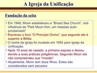 A Igreja da Unificação
Fundação da seita
• Em 1946, Moon estabeleceu a “Broad Sea Church”, sob
influência de "Paik Moon Kim, um messias auto-
proclamado"
• Escreveu o livro “O Princípio Divino”, que segundo ele é
superior a Bíblia.
• O nome da igreja foi mudado em 1954 para Igreja da
Unificação.
• Após 10 anos de casado, a primeira esposa o deixou
devido a suas práticas poligâmicas. Segundo Moon ela
não compreendeu sua "missão".
• Atualmente, Monn tem doze filhos. Estes são
considerados sem pecados
 