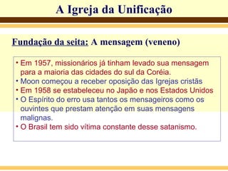 A Igreja da Unificação
Fundação da seita: A mensagem (veneno)
• Em 1957, missionários já tinham levado sua mensagem
para a maioria das cidades do sul da Coréia.
• Moon começou a receber oposição das Igrejas cristãs
• Em 1958 se estabeleceu no Japão e nos Estados Unidos
• O Espírito do erro usa tantos os mensageiros como os
ouvintes que prestam atenção em suas mensagens
malignas.
• O Brasil tem sido vítima constante desse satanismo.
 