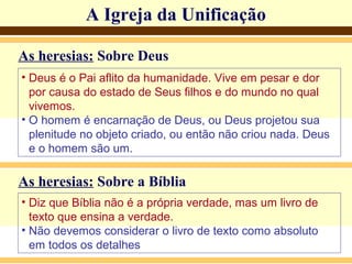 A Igreja da Unificação
As heresias: Sobre Deus
• Deus é o Pai aflito da humanidade. Vive em pesar e dor
por causa do estado de Seus filhos e do mundo no qual
vivemos.
• O homem é encarnação de Deus, ou Deus projetou sua
plenitude no objeto criado, ou então não criou nada. Deus
e o homem são um.
As heresias: Sobre a Bíblia
• Diz que Bíblia não é a própria verdade, mas um livro de
texto que ensina a verdade.
• Não devemos considerar o livro de texto como absoluto
em todos os detalhes
 