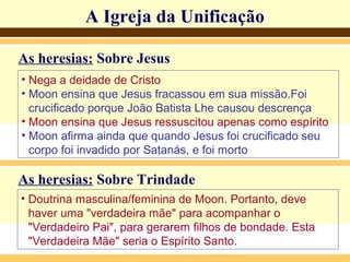 A Igreja da UnificaçãoA Igreja da Unificação
As heresias: Sobre Jesus
• Nega a deidade de Cristo
• Moon ensina que Jesus fracassou em sua missão.Foi
crucificado porque João Batista Lhe causou descrença
• Moon ensina que Jesus ressuscitou apenas como espírito
• Moon afirma ainda que quando Jesus foi crucificado seu
corpo foi invadido por Satanás, e foi morto
As heresias: Sobre Trindade
• Doutrina masculina/feminina de Moon. Portanto, deve
haver uma "verdadeira mãe" para acompanhar o
"Verdadeiro Pai", para gerarem filhos de bondade. Esta
"Verdadeira Mãe" seria o Espírito Santo.
 