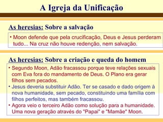 A Igreja da UnificaçãoA Igreja da Unificação
As heresias: Sobre a salvação
• Moon defende que pela crucificação, Deus e Jesus perderam
tudo... Na cruz não houve redenção, nem salvação.
As heresias: Sobre a criação e queda do homem
• Segundo Moon, Adão fracassou porque teve relações sexuais
com Eva fora do mandamento de Deus. O Plano era gerar
filhos sem pecados.
• Jesus deveria substituir Adão. Ter se casado e dado origem à
nova humanidade, sem pecado, constituindo uma família com
filhos perfeitos, mas também fracassou.
• Agora veio o terceiro Adão como solução para a humanidade.
Uma nova geração através do "Papai" e "Mamãe" Moon.
 