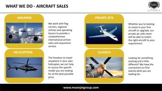 WHAT WE DO - AIRCRAFT SALES
www.moonjetgroup.com
We work with flag
carriers, regional
airlines and operating
lessors to provide a
comprehensive
international airliner
sales and acquisition
service.
Whether you’re looking
to invest in your first
aircraft or upgrade, our
private jet sales team
will be able to match
the right aircraft to your
requirement.
The freedom to travel
anywhere in your own
helicopter, we can help
to source the specific
model you are looking
for at the best possible
price.
Looking for something
exciting and a little
different? We have the
connections to find
exactly what you are
looking for.
AIRLINERS
CLASSICS
PRIVATE JETS
HELICOPTERS
 