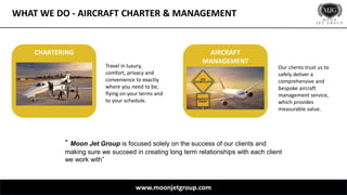 WHAT WE DO - AIRCRAFT CHARTER & MANAGEMENT
www.moonjetgroup.com
Travel in luxury,
comfort, privacy and
convenience to exactly
where you need to be,
flying on your terms and
to your schedule.
Our clients trust us to
safely deliver a
comprehensive and
bespoke aircraft
management service,
which provides
measurable value.
CHARTERING AIRCRAFT
MANAGEMENT
“ Moon Jet Group is focused solely on the success of our clients and
making sure we succeed in creating long term relationships with each client
we work with”
 
