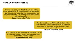 WHAT OUR CLIENTS TELL US
“Simple, I would only use MJG for buying and selling
aircraft. Everything is so transparent and cost appropriate.
It was clear from the outset that they were interested in a
long term relationship - an amazing values and outcome
focussed company”
Board member of an Airline
“The dedicated team at MJG were fantastic from the
offset, they were client success driven at all times and
understood my needs and requirements more than
anyone else”
Gulfstream GIII aircraft owner
“MJG found me an aircraft that met all my needs; it is rare
in the aviation industry to have such transparent and
conscientious business people”
Cessna Citation 500 buyer
 