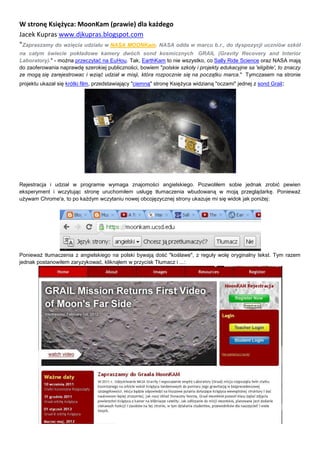 W stronę Księżyca: MoonKam (prawie) dla każdego
Jacek Kupras www.djkupras.blogspot.com
"Zapraszamy do wzięcia udziału w NASA MOONKam. NASA odda w marcu b.r., do dyspozycji uczniów szkół
na całym świecie pokładowe kamery dwóch sond kosmicznych GRAIL (Gravity Recovery and Interior
Laboratory)." - można przeczytać na EuHou. Tak, EarthKam to nie wszystko, co Sally Ride Science oraz NASA mają
do zaoferowania naprawdę szerokiej publiczności, bowiem "polskie szkoły i projekty edukacyjne sa 'eligible', to znaczy
ze mogą się zarejestrowac i wziąć udział w misji, która rozpocznie się na początku marca." Tymczasem na stronie
projektu ukazał się krótki film, przedstawiający "ciemną" stronę Księżyca widzianą "oczami" jednej z sond Grail:




Rejestracja i udział w programie wymaga znajomości angielskiego. Pozwoliłem sobie jednak zrobić pewien
eksperyment i wczytując stronę uruchomiłem usługę tłumaczenia wbudowaną w moją przeglądarkę. Ponieważ
używam Chrome'a, to po każdym wczytaniu nowej obcojęzycznej strony ukazuje mi się widok jak poniżej:




Ponieważ tłumaczenia z angielskiego na polski bywają dość "koślawe", z reguły wolę oryginalny tekst. Tym razem
jednak postanowiłem zaryzykować, kliknąłem w przycisk Tłumacz i ...:
 
