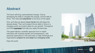 The future will bring unprecedented change. Only by
developing the skills to navigate this change, we’ll be able to
thrive. This meta skill adaptability is the focus of this paper.
First, we’ll discuss eleven future trends that will shape the
decade ahead. Then we’ll present the six skills to thrive in a
changing world, and action steps for your growth. Throughout
you’ll ﬁnd exercises that help your apply the learnings.
This paper blends a scientiﬁc approach from in-depth
interviews with business leaders and entrepreneurs, with
personal observations in the real world, to help individuals and
organizations prepare for and adapt to a changing world.
Enjoy the work!
Abstract
MOONLANDER2
 