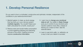 1. Develop Personal Resilience 
1. Mental hygiene: to clean up stuck energy,
that has built up in your nervous system,
meditate regularly. You wouldn’t leave your
teeth unbrushed for a month, would you?
2. Reduce news and social media consumption
to avoid ingesting polarising and distorting
pictures of the world. Creating tomorrow
requires constructive information.
MOONLANDER
3. Learn how to change your emotional
state at will. Your ability to State Change
puts you in control of your emotions and
reaction patterns more often, instead of
leaving you a slave to them. See the
exercise below.
4. Learn to see brick walls, i.e. setbacks, as
a way to test your desire to succeed.
Do you want to be in a motivated, constructive and optimistic mindset, independent of the
conditions in your external environment?
21
 