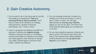 2. Gain Creative Autonomy
1. Do you want to be in the driver seat of your life
and create your experience? Treat your
(working) life like a startup business. You’ll
have to make smart decisions on strategy,
personal brand, valuation & ﬁnances,
partnerships, etc in order to thrive.
2. Learn to recognise and distance yourself from
sources of draining and negative energy.
Whether a carping coworker or a frustrating
process that makes you feel like you’re hitting
your head against a wall. Attempt to change
your reality. Vibrate higher to become more
proliﬁc, creative and effective.
MOONLANDER
3. You can probably remember a project you
wasted a lot of time and energy on, due to
lack of clarity or intent. You can gain
effectiveness by knowing your intention
before you act out any plan. The Know Your
HOW exercise below gives you a simple tool
to do that.
4. Do you have sceptical superiors crossing your
plan to grow? Find ways to gain their trust.
Ask for new freedoms and responsibilities in
small increments and then go above and
beyond in your delivery.
25
 
