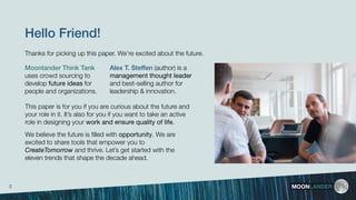 This paper is for you if you are curious about the future and
your role in it. It’s also for you if you want to take an active
role in designing your work and ensure quality of life.
We believe the future is ﬁlled with opportunity. We are
excited to share tools that empower you to
CreateTomorrow and thrive. Let’s get started with the
eleven trends that shape the decade ahead.
Hello Friend!
MOONLANDER
Moonlander Think Tank
uses crowd sourcing to
develop future ideas for
people and organizations.
Alex T. Steffen (author) is a
management thought leader
and best-selling author for
leadership & innovation.
3
Thanks for picking up this paper. We’re excited about the future.
 
