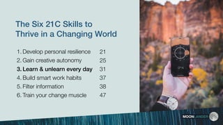 The Six 21C Skills to
Thrive in a Changing World
1. Develop personal resilience
2. Gain creative autonomy
3. Learn & unlearn every day
4. Build smart work habits 
5. Filter information
6. Train your change muscle
MOONLANDER
21
25
31
37
38
47
 