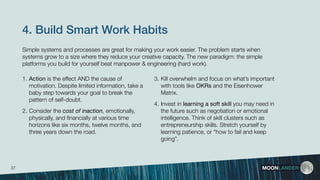 4. Build Smart Work Habits
1. Action is the effect AND the cause of
motivation. Despite limited information, take a
baby step towards your goal to break the
pattern of self-doubt. 
2. Consider the cost of inaction, emotionally,
physically, and ﬁnancially at various time
horizons like six months, twelve months, and
three years down the road.
MOONLANDER
3. Kill overwhelm and focus on what’s important
with tools like OKRs and the Eisenhower
Matrix.
4. Invest in learning a soft skill you may need in
the future such as negotiation or emotional
intelligence. Think of skill clusters such as
entrepreneurship skills. Stretch yourself by
learning patience, or “how to fail and keep
going”.
Simple systems and processes are great for making your work easier. The problem starts when
systems grow to a size where they reduce your creative capacity. The new paradigm: the simple
platforms you build for yourself beat manpower & engineering (hard work).
37
 