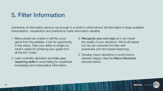 5. Filter Information
3. Recognise your own bias as it can impair
the quality of your decisions. We’re all biased
but we can overwrite this ﬂaw with
awareness and fact-based reasoning.
4. Develop macro decisions to avoid (micro)
decision fatigue. See the Macro Decisions
exercise below.
MOONLANDER
1. Many people are unable to tell the uncut
gems from the pebbles. Look for opportunity
in the chaos. Train your ability to single out
what's useful for achieving your goals from
all the the “noise”.
2. Learn scientiﬁc derivation and train your
reasoning skills to avoid falling for superﬁcial
knowledge and manipulative information.
Ownership of information alone is not enough in a world in which almost all information is freely available.
Interpretation, visualization and predictions make information valuable.
42
 