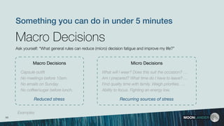 MOONLANDER
Macro Decisions
Macro Decisions
Ask yourself: “What general rules can reduce (micro) decision fatigue and improve my life?”
Something you can do in under 5 minutes
Capsule outﬁt
No meetings before 10am.
No emails on Sunday.
No coffee/sugar before lunch.
Micro Decisions
What will I wear? Does this suit the occasion? …
Am I prepared? What time do I have to leave? …
Find quality time with family. Weigh priorities. …
Ability to focus. Fighting an energy low.
44
Reduced stress Recurring sources of stress
Examples
 
