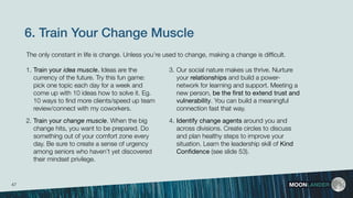 6. Train Your Change Muscle
1. Train your idea muscle. Ideas are the
currency of the future. Try this fun game:
pick one topic each day for a week and
come up with 10 ideas how to solve it. Eg.
10 ways to ﬁnd more clients/speed up team
review/connect with my coworkers.
2. Train your change muscle. When the big
change hits, you want to be prepared. Do
something out of your comfort zone every
day. Be sure to create a sense of urgency
among seniors who haven’t yet discovered
their mindset privilege.
MOONLANDER
3. Our social nature makes us thrive. Nurture
your relationships and build a power-
network for learning and support. Meeting a
new person, be the ﬁrst to extend trust and
vulnerability. You can build a meaningful
connection fast that way.
4. Identify change agents around you and
across divisions. Create circles to discuss
and plan healthy steps to improve your
situation. Learn the leadership skill of Kind
Conﬁdence (see slide 53).
The only constant in life is change. Unless you’re used to change, making a change is difﬁcult.
47
 