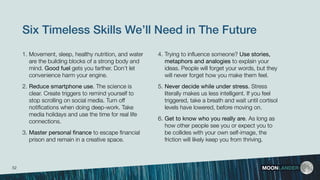 Six Timeless Skills We’ll Need in The Future
4. Trying to inﬂuence someone? Use stories,
metaphors and analogies to explain your
ideas. People will forget your words, but they
will never forget how you make them feel.
5. Never decide while under stress. Stress
literally makes us less intelligent. If you feel
triggered, take a breath and wait until cortisol
levels have lowered, before moving on.
6. Get to know who you really are. As long as
how other people see you or expect you to
be collides with your own self-image, the
friction will likely keep you from thriving. 
MOONLANDER
1. Movement, sleep, healthy nutrition, and water
are the building blocks of a strong body and
mind. Good fuel gets you farther. Don’t let
convenience harm your engine.
2. Reduce smartphone use. The science is
clear. Create triggers to remind yourself to
stop scrolling on social media. Turn off
notiﬁcations when doing deep-work. Take
media holidays and use the time for real life
connections.
3. Master personal ﬁnance to escape ﬁnancial
prison and remain in a creative space.
52
 