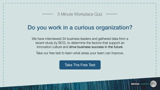 Take The Free Test
Do you work in a curious organization?
We have interviewed 34 business leaders and gathered data from a
recent study by BCG, to determine the factors that support an
innovation culture and drive business success in the future.
Take our free test to learn what areas your team can improve.
MOONLANDER
5 Minute Workplace Quiz
 