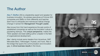 The Author
Alex T. Steffen (30) is a leadership expert and speaker for
business innovation. He advises executives at Fortune 500
companies and SMEs to think differently and teaches
them how to anticipate and manoeuvre radical change.
Change X named him Management Thought Leader.
Alex knows from ﬁrst hand experience the pain points of
established companies as well as the innovation culture in
pioneering startups. This unique perspective, makes the
TEDx speaker and best-selling author a leader in the ﬁeld
of organizational development.
Alex’ clients include senior leaders from Accenture, SAP,
Mercedes Benz, Volkswagen, Huawei, and more. Alex is
the bridge that spans the communication and innovation
gap, to drive business results in the future.
MOONLANDER
I advise those who
create tomorrow.
57
 