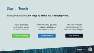 Stay In Touch
Visit Alex' website
alextsteffen.com to
discover more insights.
Subscribe and get Alex'
LinkedIn articles on
business innovation.
Subscribe Now Visit Website
MOONLANDER
Please share this
paper with a friend.
#CreateTomorrow
Thank you for reading Six Ways To Thrive in a Changing World.
Share on WhatsApp
58
 