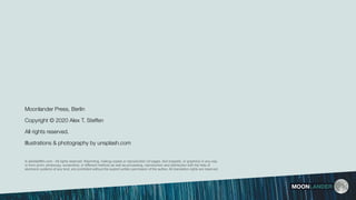 MOONLANDER
© alextsteffen.com - All rights reserved. Reprinting, making copies or reproduction (of pages, text snippets, or graphics) in any way
or form (print, photocopy, screenshot, or different method) as well as processing, reproduction and distribution with the help of
electronic systems of any kind, are prohibited without the explicit written permission of the author. All translation rights are reserved.
Moonlander Press, Berlin
Copyright © 2020 Alex T. Steffen
All rights reserved.
Illustrations & photography by unsplash.com
 