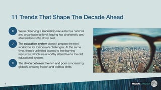 We’re observing a leadership vacuum on a national
and organisational level, leaving few charismatic and
able leaders in the driver seat.
The education system doesn’t prepare the next
workforce for tomorrow’s challenges. At the same
time, there's unlimited access to free learning
resources, which are a worthy alternative to the old
educational system.
The divide between the rich and poor is increasing
globally, creating friction and political shifts.
MOONLANDER
11 Trends That Shape The Decade Ahead
6
8
7
6
 