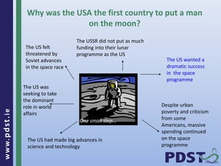www.pdst . ie 
22 
Why was the USA the first country to put a man 
on the moon? 
The US felt 
threatened by 
Soviet advances 
in the space race 
Despite urban 
poverty and criticism 
from some 
Americans, massive 
spending continued 
on the space 
programme 
The US was 
seeking to take 
the dominant 
role in world 
affairs 
The US had made big advances in 
science and technology 
The US wanted a 
dramatic success 
in the space 
programme 
The USSR did not put as much 
funding into their lunar 
programme as the US 
One small step… 
 