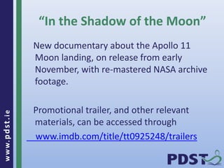 www.pdst . ie 
27 
“In the Shadow of the Moon” 
New documentary about the Apollo 11 
Moon landing, on release from early 
November, with re-mastered NASA archive 
footage. 
Promotional trailer, and other relevant 
materials, can be accessed through 
www.imdb.com/title/tt0925248/trailers 
 