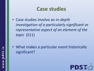 www.pdst . ie 
Case studies 
• Case studies involve an in-depth 
investigation of a particularly significant or 
representative aspect of an element of the 
topic (S11) 
• What makes a particular event historically 
significant? 
 
