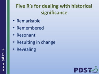 www.pdst . ie 
Five R’s for dealing with historical 
significance 
• Remarkable 
• Remembered 
• Resonant 
• Resulting in change 
• Revealing 
 