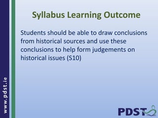 www.pdst . ie 
Syllabus Learning Outcome 
Students should be able to draw conclusions 
from historical sources and use these 
conclusions to help form judgements on 
historical issues (S10) 
 