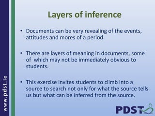 www.pdst . ie 
Layers of inference 
• Documents can be very revealing of the events, 
attitudes and mores of a period. 
• There are layers of meaning in documents, some 
of which may not be immediately obvious to 
students. 
• This exercise invites students to climb into a 
source to search not only for what the source tells 
us but what can be inferred from the source. 
 