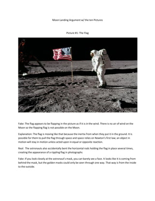 Moon Landing Argument w/ the ten Pictures



                                             Picture #1: The Flag




Fake: The flag appears to be flapping in the picture as if it is in the wind. There is no air of wind on the
Moon so the flapping flag is not possible on the Moon.

Explanation: The flag is moving like that because the inertia from when they put it in the ground. It is
possible for them to pull the flag through space and space relies on Newton’s first law; an object in
motion will stay in motion unless acted upon in equal or opposite reaction.

Real: The astronauts also accidentally bent the horizontal rods holding the flag in place several times,
creating the appearance of a rippling flag in photographs

Fake: If you look closely at the astronaut’s mask, you can barely see a face. It looks like it is coming from
behind the mask, but the golden masks could only be seen through one way. That way is from the inside
to the outside.
 