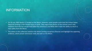 INFORMATION
• On 20 July 1969 Apollo 11 landed on the Moon. However, some people insist that the United States
faked the landing in film studios here on Earth. They argue that photos of the mission aren't real,
radiation from the Sun would have killed the astronauts and NASA didn't have the ability to return a
man safely from the Moon.
• The videos in this collection examine the Moon landing conspiracy theories and highlight the opposing
evidence, which proves astronauts really did walk on the Moon.
 