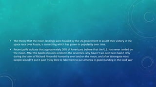 • The theory that the moon landings were hoaxed by the US government to assert their victory in the
space race over Russia, is something which has grown in popularity over time.
• Recent polls indicate that approximately 20% of Americans believe that the U.S. has never landed on
the moon. After the Apollo missions ended in the seventies, why haven’t we ever been back? Only
during the term of Richard Nixon did humanity ever land on the moon, and after Watergate most
people wouldn’t put it past Tricky Dick to fake them to put America in good standing in the Cold War
 