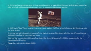 • In this list we have presented some of the proposed evidence to suggest that the moon landings were hoaxes. We
tried to include NASA’s explanations to each entry to provide an objective perspective.
• In 1969 Edwin "Buzz" Aldrin became the second man to walk on the Moon when he followed Neil Armstrong onto
the lunar surface.
• Armstrong and Aldrin landed their spacecraft, the Eagle, in an area of the Moon called the Sea of Tranquillity and
explored the surface for more than two hours.
• A Korean War combat pilot, Aldrin also flew aboard the Gemini 12 spacecraft in 1966 in preparation for the
historic Apollo 11 landing.
• Photo: Buzz Aldrin on the Moon (NASA)
 
