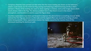 • Conspiracy theorists have pointed out that when the first moon landing was shown on live television,
viewers could clearly see the American flag waving and fluttering as Neil Armstrong and Buzz Aldrin
planted it. Photos of the landing also seem to show rippling in a breeze, such as the image above which
clearly shows a fold in the flag. The obvious problem here is that there’s no air in the moon’s
atmosphere, and therefore no wind to cause the flag to blow.
• Countless explanations have been put forward to disprove this phenomenon as anything unusual: NASA
claimed that the flag was stored in a thin tube and the rippled effect was caused by it being unfurled
before being planted. Other explanations involve the ripples caused by the reaction force of the
astronauts touching the aluminum pole.
 