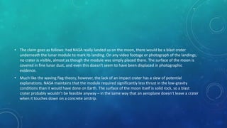 • The claim goes as follows: had NASA really landed us on the moon, there would be a blast crater
underneath the lunar module to mark its landing. On any video footage or photograph of the landings,
no crater is visible, almost as though the module was simply placed there. The surface of the moon is
covered in fine lunar dust, and even this doesn’t seem to have been displaced in photographic
evidence.
• Much like the waving flag theory, however, the lack of an impact crater has a slew of potential
explanations. NASA maintains that the module required significantly less thrust in the low-gravity
conditions than it would have done on Earth. The surface of the moon itself is solid rock, so a blast
crater probably wouldn’t be feasible anyway – in the same way that an aeroplane doesn’t leave a crater
when it touches down on a concrete airstrip.
 