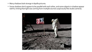 • Many shadows look strange in Apollo pictures.
• Some shadows don't appear to be parallel with each other, and some objects in shadow appear
well lit, hinting that light was coming from multiple sources suspiciously like studio cameras.
 