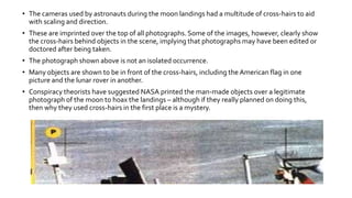 • The cameras used by astronauts during the moon landings had a multitude of cross-hairs to aid
with scaling and direction.
• These are imprinted over the top of all photographs. Some of the images, however, clearly show
the cross-hairs behind objects in the scene, implying that photographs may have been edited or
doctored after being taken.
• The photograph shown above is not an isolated occurrence.
• Many objects are shown to be in front of the cross-hairs, including the American flag in one
picture and the lunar rover in another.
• Conspiracy theorists have suggested NASA printed the man-made objects over a legitimate
photograph of the moon to hoax the landings – although if they really planned on doing this,
then why they used cross-hairs in the first place is a mystery.
 