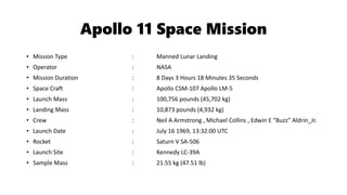 Apollo 11 Space Mission
• Mission Type : Manned Lunar Landing
• Operator : NASA
• Mission Duration : 8 Days 3 Hours 18 Minutes 35 Seconds
• Space Craft : Apollo CSM-107 Apollo LM-5
• Launch Mass : 100,756 pounds (45,702 kg)
• Landing Mass : 10,873 pounds (4,932 kg)
• Crew : Neil A Armstrong , Michael Collins , Edwin E “Buzz” Aldrin_Jr.
• Launch Date : July 16 1969, 13:32:00 UTC
• Rocket : Saturn V SA-506
• Launch Site : Kennedy LC-39A
• Sample Mass : 21.55 kg (47.51 lb)
 