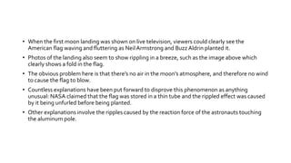 • When the first moon landing was shown on live television, viewers could clearly see the
American flag waving and fluttering as NeilArmstrong and Buzz Aldrin planted it.
• Photos of the landing also seem to show rippling in a breeze, such as the image above which
clearly shows a fold in the flag.
• The obvious problem here is that there’s no air in the moon’s atmosphere, and therefore no wind
to cause the flag to blow.
• Countless explanations have been put forward to disprove this phenomenon as anything
unusual: NASA claimed that the flag was stored in a thin tube and the rippled effect was caused
by it being unfurled before being planted.
• Other explanations involve the ripples caused by the reaction force of the astronauts touching
the aluminum pole.
 