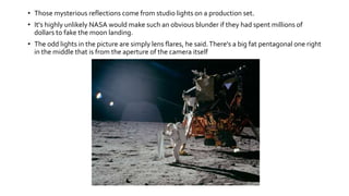• Those mysterious reflections come from studio lights on a production set.
• It's highly unlikely NASA would make such an obvious blunder if they had spent millions of
dollars to fake the moon landing.
• The odd lights in the picture are simply lens flares, he said.There's a big fat pentagonal one right
in the middle that is from the aperture of the camera itself
 