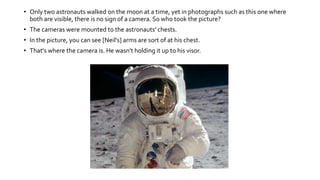 • Only two astronauts walked on the moon at a time, yet in photographs such as this one where
both are visible, there is no sign of a camera. So who took the picture?
• The cameras were mounted to the astronauts' chests.
• In the picture, you can see [Neil's] arms are sort of at his chest.
• That's where the camera is. He wasn't holding it up to his visor.
 